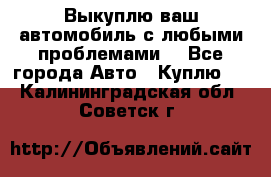 Выкуплю ваш автомобиль с любыми проблемами. - Все города Авто » Куплю   . Калининградская обл.,Советск г.